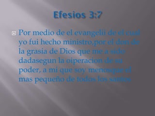    Por medio de el evangelii de el cual
    yo fui hecho ministro,por el don de
    la grasia de Dios que me a sido
    dadasegun la oiperacion de su
    poder, a mi que soy menosque el
    mas pequeño de todos los santos
 