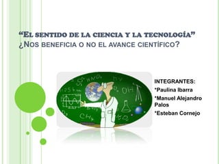 “El sentido de la ciencia y la tecnología”¿Nos beneficia o no el avance científico? INTEGRANTES: *Paulina Ibarra *Manuel Alejandro Palos *Esteban Cornejo 