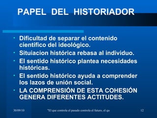 Dificultad de separar el contenido científico del ideológico. Situiacion histórica rebasa al individuo. El sentido histórico plantea necesidades históricas. El sentido histórico ayuda a comprender los lazos de unión social. LA COMPRENSIÓN DE ESTA COHESIÓN GENERA DIFERENTES ACTITUDES. PAPEL  DEL  HISTORIADOR 