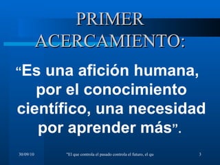 PRIMER ACERCAMIENTO: “ Es una afición humana, por el conocimiento científico, una necesidad por aprender más ”.  