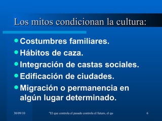 Los mitos condicionan la cultura: Costumbres familiares. Hábitos de caza. Integración de castas sociales. Edificación de ciudades. Migración o permanencia en algún lugar determinado. 