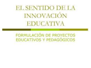 EL SENTIDO DE LA INNOVACIÓN EDUCATIVA FORMULACIÓN DE PROYECTOS EDUCATIVOS Y PEDAGÓGICOS 