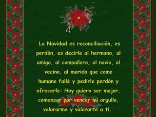  La Navidad es reconciliación, es perdón, es decirle al hermano, al amigo, al compañero, al novio, al vecino, al marido que como humano fallé y pedirle perdón y ofrecerle: Hoy quiero ser mejor, comenzar por vencer mi orgullo, valorarme y valorarte a ti. 