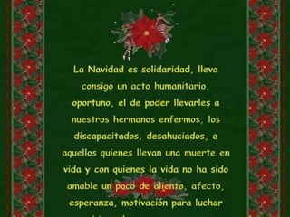 La Navidad es solidaridad, lleva consigo un acto humanitario, oportuno, el de poder llevarles a nuestros hermanos enfermos, los discapacitados, desahuciados, a aquellos quienes llevan una muerte en vida y con quienes la vida no ha sido amable un poco de aliento, afecto, esperanza, motivación para luchar por vivir y de esa manera conocer juntos el verdadero sentido de la Navidad.