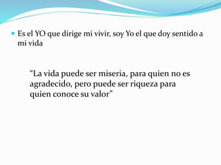  Es el YO que dirige mi vivir, soy Yo el que doy sentido a
mi vida
“La vida puede ser miseria, para quien no es
agradecido, pero puede ser riqueza para
quien conoce su valor”
 