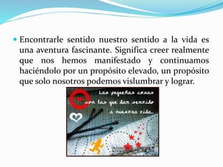  Encontrarle sentido nuestro sentido a la vida es
una aventura fascinante. Significa creer realmente
que nos hemos manifestado y continuamos
haciéndolo por un propósito elevado, un propósito
que solo nosotros podemos vislumbrar y lograr.
 