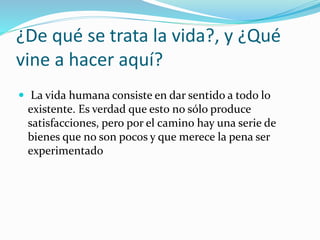 ¿De qué se trata la vida?, y ¿Qué
vine a hacer aquí?
 La vida humana consiste en dar sentido a todo lo
existente. Es verdad que esto no sólo produce
satisfacciones, pero por el camino hay una serie de
bienes que no son pocos y que merece la pena ser
experimentado
 