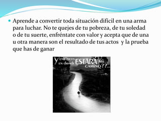  Aprende a convertir toda situación difícil en una arma
para luchar. No te quejes de tu pobreza, de tu soledad
o de tu suerte, enfréntate con valor y acepta que de una
u otra manera son el resultado de tus actos y la prueba
que has de ganar
 