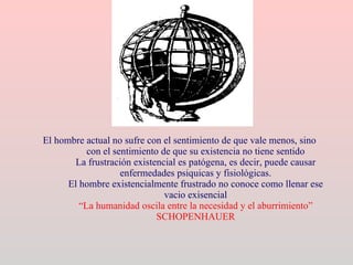 El hombre actual no sufre con el sentimiento de que vale menos, sino con el sentimiento de que su existencia no tiene sentido La frustración existencial es patógena, es decir, puede causar enfermedades psiquicas y fisiológicas. El hombre existencialmente frustrado no conoce como llenar ese vacio exisencial “La humanidad oscila entre la necesidad y el aburrimiento” SCHOPENHAUER 