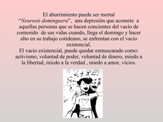 El aburrimiento puede ser mortal “ Neurosis dominguera ”,  una depresión que acomete  a aquellas personas que se hacen concientes del vacío de contenido  de sus vidas cuando, llega el domingo y hacer alto en su trabajo cotideano, se enfrentan con el vacío existencial. El vacio existencial, puede quedar enmascarado como: activismo, voluntad de poder, voluntad de dinero, miedo a la libertad, miedo a la verdad , miedo a amor, vicios. 