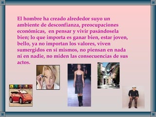 El hombre ha creado alrededor suyo un ambiente de desconfianza, preocupaciones económicas,  en pensar y vivir pasándosela bien; lo que importa es ganar bien, estar joven, bello, ya no importan los valores, viven sumergidos en sí mismos, no piensan en nada ni en nadie, no miden las consecuencias de sus actos. 