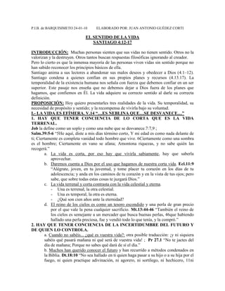 P.I.B. de BARQUISIMETO 24-01-10 ELABORADO POR: JUAN ANTONIO GUÉDEZ CORTI
EL SENTIDO DE LA VIDA
SANTIAGO 4:12-17
INTRODUCCIÓN: Muchas personas sienten que sus vidas no tienen sentido. Otros no la
valorizan y la destruyen. Otros tantos buscan respuestas filosóficas ignorando al creador.
Pero lo cierto es que la inmensa mayoría de las personas viven vidas sin sentido porque no
han sabido reconocer los principios básicos de ella.
Santiago anima a sus lectores a abandonar sus malos deseos y obedecer a Dios (4.1–12).
Santiago condena a quienes confían en sus propios planes y recursos (4.13.17). La
temporalidad de la existencia humana nos señala con fuerza que debemos confiar en un ser
superior. Este pasaje nos enseña que no debemos dejar a Dios fuera de los planes que
hagamos, que confiemos en Él. La vida adquiere su correcto sentido al darle su correcta
definición.
PROPOSICIÓN: Hoy quiero presentarles tres realidades de la vida. Su temporalidad, su
necesidad de propósito y sentido; y la recompensa de vivirla bajo su voluntad.
I.- LA VIDA ES EFÍMERA. V.14 “…ES NEBLINA QUE…SE DESVANECE…”
1. HAY QUE TENER CONCIENCIA DE LO CORTA QUE ES LA VIDA
TERRENAL.
Job la define como un soplo y como una nube que se desvanece.7:7,9 ;
Salm.39:5-6 “5He aquí, diste a mis días término corto, Y mi edad es como nada delante de
ti; Ciertamente es completa vanidad todo hombre que vive. 6Ciertamente como una sombra
es el hombre; Ciertamente en vano se afana; Amontona riquezas, y no sabe quién las
recogerá.”
a. La vida es corta, por eso hay que vivirla sabiamente, hay que saberla
aprovechar.
b. Daremos cuenta a Dios por el uso que hagamos de nuestra corta vida. Ecl.11:9
“Alégrate, joven, en tu juventud, y tome placer tu corazón en los días de tu
adolescencia; y anda en los caminos de tu corazón y en la vista de tus ojos; pero
sabe, que sobre todas estas cosas te juzgará Dios.”
c. La vida terrenal y corta contrasta con la vida celestial y eterna.
- Una es terrenal, la otra celestial.
- Una es temporal, la otra es eterna.
- ¿Qué son cien años ante la eternidad?
d. El reino de los cielos es como un tesoro escondido y una perla de gran precio
por el que vale la pena cualquier sacrificio. Mt.13:44-46 “También el reino de
los cielos es semejante a un mercader que busca buenas perlas, 46que habiendo
hallado una perla preciosa, fue y vendió todo lo que tenía, y la compró.”
2. HAY QUE TENER CONCIENCIA DE LA INCERTIDUMBRE DEL FUTURO Y
DE QUIEN LO CONTROLA.
a. Cuando no sabéis... ¿qué es vuestra vida?: otra posible traducción: ¡y ni siquiera
sabéis qué pasará mañana ni qué será de vuestra vida! ; Pr 27.1 “No te jactes del
día de mañana; Porque no sabes qué dará de sí el día.”
b. Muchos han querido conocer el futuro y han recurrido a métodos condenados en
la Biblia. Dt.18:10 “No sea hallado en ti quien haga pasar a su hijo o a su hija por el
fuego, ni quien practique adivinación, ni agorero, ni sortílego, ni hechicero, 11ni
 