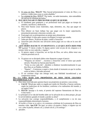 b. El reino de Dios. Mt.6:33 “Mas buscad primeramente el reino de Dios y su
justicia, y todas estas cosas os serán añadidas.”
c. La voluntad de Dios. Ef.5:17 “Por tanto, no seáis insensatos, sino entendidos
de cuál sea la voluntad del Señor.”
3. HAY QUE PAGAR UN PRECIO POR LO QUE SE QUIERE.
a. El estudiante para graduarse y ser profesional tiene que pagar un tiempo de
estudios, sacrificios y dedicación.
b. Para tener buenas cosas materiales, ropa, alimentos, etc., hay que pagar un
precio.
c. Para obtener un buen trabajo hay que pagar con la mejor capacitación,
presentación personal, relaciones sociales, etc.
d. Esaú pagó con su primogenitura un potaje para alimentarse.
e. Jacob trabajó 14 años para casarse con Raquel, la mujer que amaba.
f. Judas por dinero, 30 piezas de plata, vendió a Jesucristo.
g. Jesucristo para ofrecerte una salvación eterna pagó con su vida en la cruz del
Calvario.
4. ¿QUÉ DEBES HACER TU EN RESPUESTA A LO QUE JESÚS HIZO POR
TI? Lc.9:23 “Y decía a todos: Si alguno quiere venir en pos de mí, niéguese a sí
mismo, tome su cruz cada día, y sígame.”
a. Si quieres seguir a Jesucristo, ser un hijo de Dios, ser salvo, debes tener una
relación personal con él.
-
b. Si quieres ser su discípulo debes estar dispuesto a pagar el precio.
- “Niéguese así mismo” …reconoce a Jesucristo como el único que puede
salvarte. Desecha tus fuerzas para hacerlo.
- “Tome su cruz cada día”…decídete a obedecer incondicionalmente lo que
dice Dios en su Palabra, la Biblia.
- “Sígame”…Comienzas a seguir a Jesús desde el momento en que lo recibes
como tu Señor y Salvador personal.
c. El ser cristiano exige una entrega total, una fidelidad incondicional y un
compromiso eterno.
III.- LA VIDA BAJO LOS PROPÓSITOS DE DIOS TIENE GRANDES
RECOMPENSAS. V.15
1. Dios tiene reservado para quienes hacen sus propósitos un premio y una corona.
a. Col.2:8 “Mirad que nadie os engañe por medio de filosofías y huecas sutilezas,
según las tradiciones de los hombres, conforme a los rudimentos del mundo, y
no según Cristo.”
b. Fil.3:24 “prosigo a la meta, al premio del supremo llamamiento de Dios en
Cristo Jesús.”
2. Lo principal en la vida del hombre debe ser la salvación de su alma porque ¿de que
le servirá haberse ganado el mundo y perder su alma?
3. La salvación trae consigo responsabilidades, y el cumplimiento o no de esas
responsabilidades determinará el premio.
4. Al recibir a Cristo se es salvo y se comienza a disfrutar de la presencia de Dios en
nuestras vidas. Apc.3:20 “He aquí, yo estoy a la puerta y llamo; si alguno oye mi
voz y abre la puerta, entraré a él, y cenaré con él, y él conmigo.”
5. ;pecados.
 