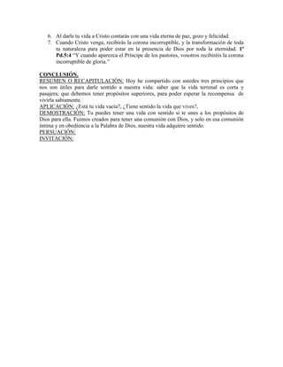 6. Al darle tu vida a Cristo contarás con una vida eterna de paz, gozo y felicidad.
7. Cuando Cristo venga, recibirás la corona incorruptible, y la transformación de toda
tu naturaleza para poder estar en la presencia de Dios por toda la eternidad. 1ª
Pd.5:4 “Y cuando aparezca el Príncipe de los pastores, vosotros recibiréis la corona
incorruptible de gloria.”
CONCLUSIÓN.
RESUMEN O RECAPITULACIÓN: Hoy he compartido con ustedes tres principios que
nos son útiles para darle sentido a nuestra vida: saber que la vida terrenal es corta y
pasajera; que debemos tener propósitos superiores, para poder esperar la recompensa de
vivirla sabiamente.
APLICACIÓN: ¿Está tu vida vacía?, ¿Tiene sentido la vida que vives?,
DEMOSTRACIÓN: Tu puedes tener una vida con sentido si te unes a los propósitos de
Dios para ella. Fuimos creados para tener una comunión con Dios, y solo en esa comunión
íntima y en obediencia a la Palabra de Dios, nuestra vida adquiere sentido.
PERSUACIÓN:
INVITACIÓN:
 