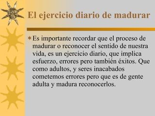El ejercicio diario de madurar Es importante recordar que el proceso de madurar o reconocer el sentido de nuestra vida, es un ejercicio diario, que implica esfuerzo, errores pero también éxitos. Que como adultos, y seres inacabados cometemos errores pero que es de gente adulta y madura reconocerlos. 