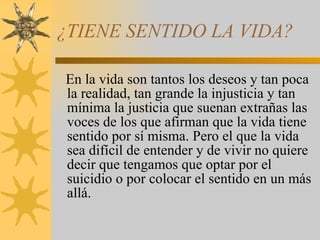 ¿TIENE SENTIDO LA VIDA? En la vida son tantos los deseos y tan poca la realidad, tan grande la injusticia y tan mínima la justicia que suenan extrañas las voces de los que afirman que la vida tiene sentido por sí misma. Pero el que la vida sea difícil de entender y de vivir no quiere decir que tengamos que optar por el suicidio o por colocar el sentido en un más allá. 