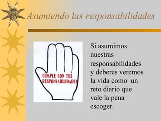Asumiendo las responsabilidades Si asumimos nuestras responsabilidades y deberes veremos la vida como  un reto diario que vale la pena escoger. 