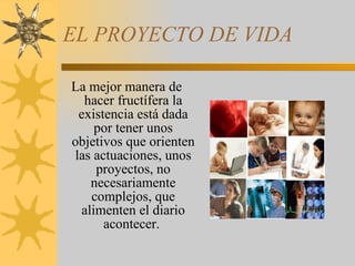 EL PROYECTO DE VIDA  La mejor manera de hacer fructífera la existencia está dada por tener unos objetivos que orienten las actuaciones, unos proyectos, no necesariamente complejos, que alimenten el diario acontecer.  