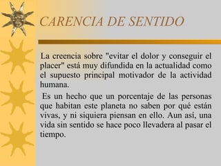 CARENCIA DE SENTIDO  La creencia sobre "evitar el dolor y conseguir el placer" está muy difundida en la actualidad como el supuesto principal motivador de la actividad humana.  Es un hecho que un porcentaje de las personas que habitan este planeta no saben por qué están vivas, y ni siquiera piensan en ello. Aun así, una vida sin sentido se hace poco llevadera al pasar el tiempo. 