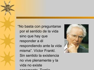 “ No basta con preguntarse por el sentido de la vida sino que hay que responder a él respondiendo ante la vida misma”. Víctor Frankl. Sin sentido la existencia no vive plenamente y la vida no existe sanamente. Torrijo  