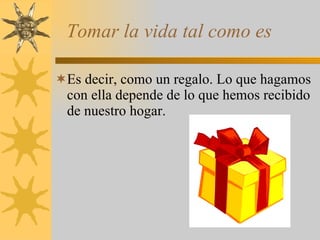 Tomar la vida tal como es Es decir, como un regalo. Lo que hagamos con ella depende de lo que hemos recibido de nuestro hogar. 