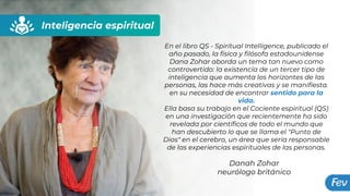 Inteligencia espiritual
Danah Zohar
neurólogo británico
En el libro QS - Spiritual Intelligence, publicado el
año pasado, la física y filósofa estadounidense
Dana Zohar aborda un tema tan nuevo como
controvertido: la existencia de un tercer tipo de
inteligencia que aumenta los horizontes de las
personas, las hace más creativas y se manifiesta.
en su necesidad de encontrar sentido para la
vida.
Ella basa su trabajo en el Cociente espiritual (QS)
en una investigación que recientemente ha sido
revelada por científicos de todo el mundo que
han descubierto lo que se llama el "Punto de
Dios" en el cerebro, un área que sería responsable
de las experiencias espirituales de las personas.
 