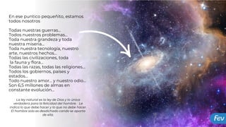 La ley natural es la ley de Dios y la única
verdadera para la felicidad del hombre. Le
indica lo que debe hacer y lo que no debe hacer.
El hombre solo es desdichado cando se aparta
de ella.
En ese puntico pequeñito, estamos
todos nosotros
Todas nuestras guerras…
Todos nuestros problemas…
Toda nuestra grandeza y toda
nuestra miseria…
Toda nuestra tecnología, nuestro
arte, nuestros hechos…
Todas las civilizaciones, toda
la fauna y flora…
Todas las razas, todas las religiones…
Todos los gobiernos, países y
estados…
Todo nuestro amor… y nuestro odio…
Son 6,5 millones de almas en
constante evolución…
 
