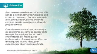Educación
Pero no esa clase de educación que sólo
tiende a formar hombres instruidos, sino
la otra, la que mira a hacer hombres de
bien. La educación, si se la entiende
como es debido, constituye la clave del
progreso moral.
Cuando se conozca el arte de manejar
los caracteres, así como se conoce el de
manejar las inteligencias, se podrá
enderezarlos, del modo que se
enderezan las plantas jóvenes. Pero ese
arte requiere mucho tacto, gran
experiencia y observación profunda.
Allan Kardec - Libro de los Espíritus, Preg 917
 