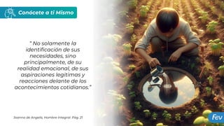 Conócete a ti Mismo
“ No solamente la
identificación de sus
necesidades, sino
principalmente, de su
realidad emocional, de sus
aspiraciones legitimas y
reacciones delante de los
acontecimientos cotidianos.”
Joanna de Angelis, Hombre Integral. Pág. 21
 