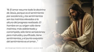 Libro: El Evangelio según el Espiritismo, Kardec Allan ,Capítulo XI, La ley de amor, Item 8
“8. El amor resume toda la doctrina
de Jesús, porque es el sentimiento
por excelencia, y los sentimientos
son los instintos elevados a la
altura del progreso realizado. El
hombre en su origen sólo tiene
instintos; más adelantado y
corrompido, sólo tiene sensaciones;
pero instruído y purificado, tiene
sentimientos, y el punto exquisito
del sentimiento es el amor…”
 