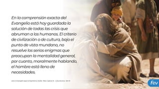 En la comprensión exacta del
Evangelio está hoy guardada la
solución de todas las crisis que
abruman a los humanos. El criterio
de civilización o de cultura, bajo el
punto de vista mundano, no
resuelve los serios enigmas que
preocupan la mentalidad general,
por cuanto, moralmente hablando,
el hombre está lleno de
necesidades.
Libro: El Evangelio según el Espiritismo, Kardec Allan ,Capítulo XI, La ley de amor, Item 8
 