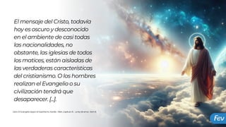 El mensaje del Cristo, todavía
hoy es oscuro y desconocido
en el ambiente de casi todas
las nacionalidades, no
obstante, las iglesias de todos
los matices, están aisladas de
las verdaderas características
del cristianismo. O los hombres
realizan el Evangelio o su
civilización tendrá que
desaparecer. [...].
Libro: El Evangelio según el Espiritismo, Kardec Allan ,Capítulo XI, La ley de amor, Item 8
 