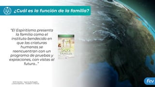 ¿Cuál es la función de la familia?
“El Espiritismo presenta
la familia como el
instituto bendecido en
que las criaturas
humanas se
reencuentran con un
programa de pruebas y
expiaciones, con vistas al
futuro...”
(SOS Família – Joanna de Ângelis
y otros Espíritus – Divaldo P. Franco)
 