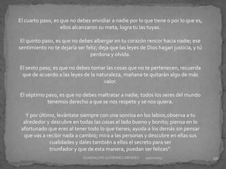 El cuarto paso, es que no debes envidiar a nadie por lo que tiene o por lo que es,
ellos alcanzaron su meta, logra tu las tuyas.
El quinto paso, es que no debes albergar en tu corazón rencor hacia nadie; ese
sentimiento no te dejaría ser feliz; deja que las leyes de Dios hagan justicia, y tú
perdona y olvida.
El sexto paso, es que no debes tomar las cosas que no te pertenecen, recuerda
que de acuerdo a las leyes de la naturaleza, mañana te quitarán algo de más
valor.
El séptimo paso, es que no debes maltratar a nadie; todos los seres del mundo
tenemos derecho a que se nos respete y se nos quiera.
Y por último, levántate siempre con una sonrisa en los labios,observa a tu
alrededor y descubre en todas las cosas el lado bueno y bonito; piensa en lo
afortunado que eres al tener todo lo que tienes; ayuda a los demás sin pensar
que vas a recibir nada a cambio; mira a las personas y descubre en ellas sus
cualidades y dales también a ellos el secreto para ser
triunfador y que de esta manera, puedan ser felices".
29/01/2015 10GUADALUPEGUTIÉRREZ MÉNDEZ
 