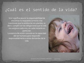 Vivir significa asumir la responsabilidad de
encontrar la respuesta correcta a las
cuestiones que la existencia nos plantea, es
decir, cumplir con las obligaciones que la vida
nos asigna a cada uno, en cada instante en
particular.
La esencia de existir consiste en la capacidad
del ser humano para responder
responsablemente a estas demandas de la
vida.
29/01/2015 3GUADALUPEGUTIÉRREZ MÉNDEZ
 