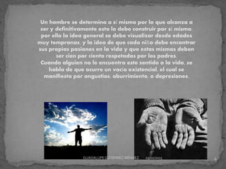 Un hombre se determina a sí mismo por lo que alcanza a
ser y definitivamente esto lo debe construir por sí mismo,
por ello la idea general se debe visualizar desde edades
muy tempranas, y la idea de que cada niño debe encontrar
sus propias pasiones en la vida y que estas mismas deben
ser cien por ciento respetadas por los padres.
Cuando alguien no le encuentra este sentido a la vida, se
habla de que ocurre un vacío existencial, el cual se
manifiesta por angustias, aburrimiento, o depresiones.
29/01/2015 4GUADALUPEGUTIÉRREZ MÉNDEZ
 