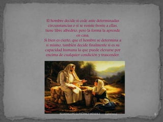 El hombre decide si cede ante determinadas
circunstancias o si se resiste frente a ellas,
tiene libre albedrío, pero la forma la aprende
en casa.
Si bien es cierto, que el hombre se determina a
sí mismo, también decide finalmente si es su
capacidad humana la que puede elevarse por
encima de cualquier condición y trascender.
29/01/2015 6GUADALUPEGUTIÉRREZ MÉNDEZ
 