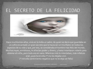 Hace muchísimos años, vivía en la India un sabio, de quien se decía que guardaba en
un cofre encantado un gran secreto que lo hacia ser un triunfador en todos los
aspectos de su vida y que, por eso, se consideraba el hombre más feliz del mundo.
Muchos reyes, envidiosos, le ofrecían poder y dinero, y hasta intentaron robarlo para
obtener el cofre, pero todo era en vano. Mientras más lo intentaban, más infelices
eran, pues la envidia (*) no los dejaba vivir.
(*=envidia sentimiento negativo que no te deja ser feliz)
29/01/2015 8GUADALUPEGUTIÉRREZ MÉNDEZ
 