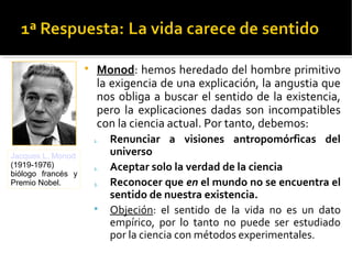 
Monod: hemos heredado del hombre primitivo
la exigencia de una explicación, la angustia que
nos obliga a buscar el sentido de la existencia,
pero la explicaciones dadas son incompatibles
con la ciencia actual. Por tanto, debemos:
1. Renunciar a visiones antropomórficas del
universo
2. Aceptar solo la verdad de la ciencia
3. Reconocer que en el mundo no se encuentra el
sentido de nuestra existencia.

Objeción: el sentido de la vida no es un dato
empírico, por lo tanto no puede ser estudiado
por la ciencia con métodos experimentales.
Jacques L. Monod
(1919-1976)
biólogo francés y
Premio Nobel.
 