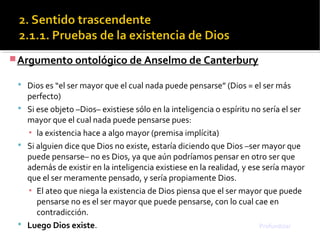 Argumento ontológico de Anselmo de Canterbury
 Dios es “el ser mayor que el cual nada puede pensarse” (Dios = el ser más
perfecto)
 Si ese objeto –Dios– existiese sólo en la inteligencia o espíritu no sería el ser
mayor que el cual nada puede pensarse pues:
▪ la existencia hace a algo mayor (premisa implícita)
 Si alguien dice que Dios no existe, estaría diciendo que Dios –ser mayor que
puede pensarse– no es Dios, ya que aún podríamos pensar en otro ser que
además de existir en la inteligencia existiese en la realidad, y ese sería mayor
que el ser meramente pensado, y sería propiamente Dios.
▪ El ateo que niega la existencia de Dios piensa que el ser mayor que puede
pensarse no es el ser mayor que puede pensarse, con lo cual cae en
contradicción.
 Luego Dios existe. Profundizar
 
