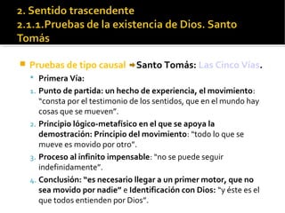  Pruebas de tipo causal Santo Tomás: Las Cinco Vías.
 Primera Vía:
1. Punto de partida: un hecho de experiencia, el movimiento:
“consta por el testimonio de los sentidos, que en el mundo hay
cosas que se mueven”.
2. Principio lógico-metafísico en el que se apoya la
demostración: Principio del movimiento: “todo lo que se
mueve es movido por otro”.
3. Proceso al infinito impensable: “no se puede seguir
indefinidamente”.
4. Conclusión: “es necesario llegar a un primer motor, que no
sea movido por nadie” e Identificación con Dios: “y éste es el
que todos entienden por Dios”.
 