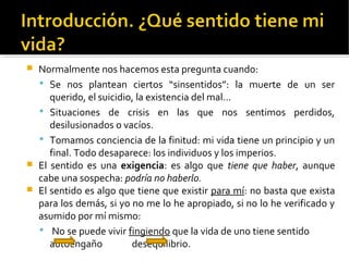  Normalmente nos hacemos esta pregunta cuando:
 Se nos plantean ciertos “sinsentidos”: la muerte de un ser
querido, el suicidio, la existencia del mal…
 Situaciones de crisis en las que nos sentimos perdidos,
desilusionados o vacíos.
 Tomamos conciencia de la finitud: mi vida tiene un principio y un
final. Todo desaparece: los individuos y los imperios.
 El sentido es una exigencia: es algo que tiene que haber, aunque
cabe una sospecha: podría no haberlo.
 El sentido es algo que tiene que existir para mí: no basta que exista
para los demás, si yo no me lo he apropiado, si no lo he verificado y
asumido por mí mismo:
 No se puede vivir fingiendo que la vida de uno tiene sentido
autoengaño desequilibrio.
 
