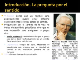  V. Frankl piensa que un hombre sano
psíquicamente puede estar enfermo
espiritualmente si su vida carece de sentido.
 Preguntarse por el sentido de la vida no
indica desequilibrio psicológico sino que es
una aportación para enriquecer la propia
vida.
 Vacío existencial: sentimiento de que la propia
vida carece total y definitivamente de un sentido.
Experiencia de su vacío íntimo.
 Logoterapia: Terapia del logos. Modalidad de
psicoterapia que propone que la voluntad de
sentido es una motivación primaria del ser
humano.
 Video: charla en el campo de concentración.
Viktor E. Frankl (1905-1997)
neurólogo y psiquiatra
austriaco, fundador de la
Logoterapia. Sobrevivió desde
1942 hasta 1945 en varios
campos de concentración
nazis, incluido Auschwitz. A
partir de esa experiencia,
escribió el libro
 