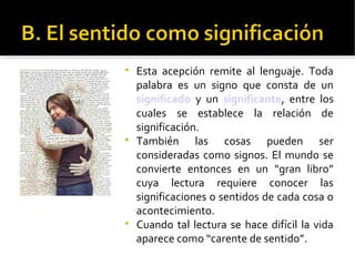 
Esta acepción remite al lenguaje. Toda
palabra es un signo que consta de un
significado y un significante, entre los
cuales se establece la relación de
significación.

También las cosas pueden ser
consideradas como signos. El mundo se
convierte entonces en un “gran libro”
cuya lectura requiere conocer las
significaciones o sentidos de cada cosa o
acontecimiento.

Cuando tal lectura se hace difícil la vida
aparece como “carente de sentido”.
 