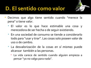 
Decimos que algo tiene sentido cuando “merece la
pena” o tiene valor.

El valor es lo que hace estimable una cosa y
merecedora de ser hecha o de seguir existiendo.

En una sociedad de consumo se tiende a considerarlo
todo para “usar y tirar”. Las cosas solo poseen valor de
uso o de cambio.

La desvalorización de la cosas en sí mismas puede
alcanzar también a las personas.

La vida carece de sentido cuando alguien empieza a
pensar “yo no valgo para nada”.
 