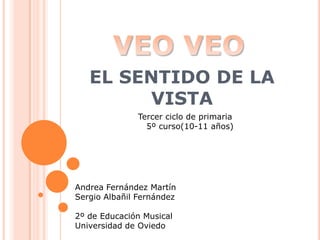EL SENTIDO DE LA VISTA VEO VEO Tercer ciclo de primaria    5º curso(10-11 años) Andrea Fernández Martín Sergio Albañil Fernández 2º de Educación Musical  Universidad de Oviedo 