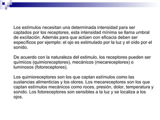 Los estímulos necesitan una determinada intensidad para ser captados por los receptores, esta intensidad mínima se llama umbral de excitación. Además para que actúen con eficacia deben ser específicos por ejemplo: el ojo es estimulado por la luz y el oído por el sonido.  De acuerdo con la naturaleza del estimulo, los receptores pueden ser químicos (quimioreceptores), mecánicos (mecareceptores) o luminosos (fotoreceptores). Los quimioreceptores son los que captan estímulos como las sustancias alimenticias y los olores. Los mecareceptores son los que captan estímulos mecánicos como roces, presión, dolor, temperatura y sonido. Los fotoreceptores son sensibles a la luz y se localiza a los ojos. 