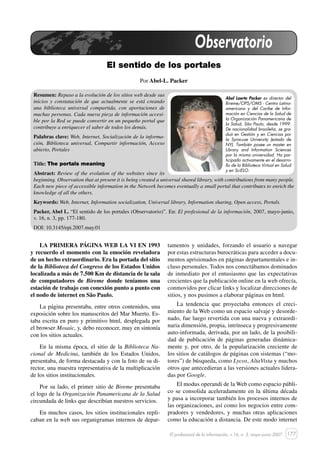 177
El sentido de los portales
El profesional de la información, v.16, n. 3, mayo-junio 2007
Observatorio
El sentido de los portales
Por Abel-L. Packer
Resumen: Repaso a la evolución de los sitios web desde sus
inicios y constatación de que actualmente se está creando
una biblioteca universal compartida, con aportaciones de
muchas personas. Cada nueva pieza de información accesi-
ble por la Red se puede convertir en un pequeño portal que
contribuye a enriquecer el saber de todos los demás.
Palabras clave: Web, Internet, Socialización de la informa-
ción, Biblioteca universal, Compartir información, Acceso
abierto, Portales
Title: The portals meaning
Abstract: Review of the evolution of the websites since its
beginning. Observation that at present it is being created a universal shared library, with contributions from many people.
Each new piece of accessible information in the Network becomes eventually a small portal that contributes to enrich the
knowledge of all the others.
Keywords: Web, Internet, Information socialization, Universal library, Information sharing, Open access, Portals.
Packer, Abel L. “El sentido de los portales (Observatorio)”. En: El profesional de la información, 2007, mayo-junio,
v. 16, n. 3, pp. 177-180.
DOI: 10.3145/epi.2007.may.01
Abel Laerte Packer es director del
Bireme/OPS/OMS - Centro Latino-
americano y del Caribe de Infor-
mación en Ciencias de la Salud de
la Organización Panamericana de
la Salud, São Paulo, desde 1999.
De nacionalidad brasileña, se gra-
duó en Gestión y en Ciencias por
la Syracuse University (estado de
NY). También posee un master en
Library and Information Sciences
por la misma universidad. Ha par-
ticipado activamente en el desarro-
llo de la Biblioteca Virtual en Salud
y en SciELO.
LA PRIMERA PÁGINA WEB LA VI EN 1993
y recuerdo el momento con la emoción reveladora
de un hecho extraordinario. Era la portada del sitio
de la Biblioteca del Congreso de los Estados Unidos
localizada a más de 7.500 Km de distancia de la sala
de computadores de Bireme donde teníamos una
estación de trabajo con conexión punto a punto con
el nodo de internet en São Paulo.
La página presentaba, entre otros contenidos, una
exposición sobre los manuscritos del Mar Muerto. Es-
taba escrita en puro y primitivo html, desplegada por
el browser Mosaic, y, debo reconocer, muy en sintonía
con los sitios actuales.
En la misma época, el sitio de la Biblioteca Na-
cional de Medicina, también de los Estados Unidos,
presentaba, de forma destacada y con la foto de su di-
rector, una muestra representativa de la multiplicación
de los sitios institucionales.
Por su lado, el primer sitio de Bireme presentaba
el logo de la Organización Panamericana de la Salud
circundada de links que describían nuestros servicios.
En muchos casos, los sitios institucionales repli-
caban en la web sus organigramas internos de depar-
tamentos y unidades, forzando el usuario a navegar
por estas estructuras burocráticas para acceder a docu-
mentos aprisionados en páginas departamentales e in-
cluso personales. Todos nos conectábamos dominados
de inmediato por el entusiasmo que las expectativas
crecientes que la publicación online en la web ofrecía,
conmovidos por clicar links y localizar direcciones de
sitios, y nos pusimos a elaborar páginas en html.
La tendencia que proyectaba entonces el creci-
miento de la Web como un espacio salvaje y desorde-
nado, fue luego revertida con una nueva y extraordi-
naria dimensión, propia, intrínseca y progresivamente
auto-informada, derivada, por un lado, de la posibili-
dad de publicación de páginas generadas dinámica-
mente y, por otro, de la popularización creciente de
los sitios de catálogos de páginas con sistemas (“mo-
tores”) de búsqueda, como Lycos, AltaVista y muchos
otros que antecedieran a las versiones actuales lidera-
das por Google.
El modus operandi de la Web como espacio públi-
co se consolida aceleradamente en la última década
y pasa a incorporar también los procesos internos de
las organizaciones, así como los negocios entre com-
pradores y vendedores, y muchas otras aplicaciones
como la educación a distancia. De este modo internet
 