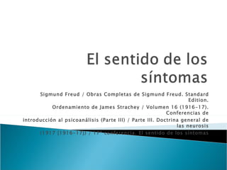 Sigmund Freud / Obras Completas de Sigmund Freud. Standard Edition. Ordenamiento de James Strachey / Volumen 16 (1916-17). Conferencias de introducción al psicoanálisis (Parte III) / Parte III. Doctrina general de las neurosis (1917 [1916-17]) / 17ª conferencia. El sentido de los síntomas 