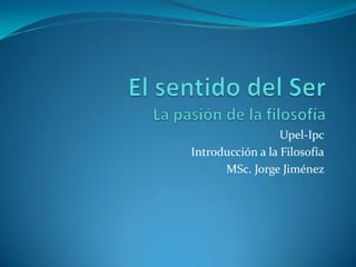 El sentido del SerLa pasión de la filosofía Upel-Ipc Introducción a la Filosofía MSc. Jorge Jiménez  